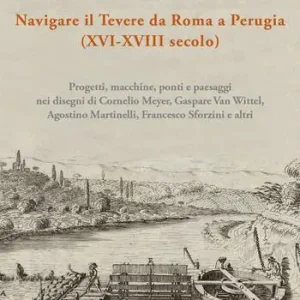 Navigare il Tevere da Roma a Perugia (XVI-XVIII secolo). Progetti, macchine, ponti e paesaggi nei disegni di Cornelio Meyer, Gaspare Van Wittel, Agostino Martinelli, Francesco Sforzini e altri Must-Have