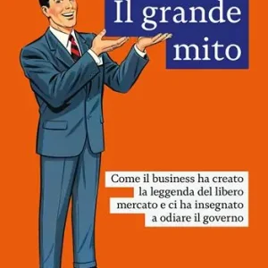 Affare Il grande mito. Come il business ha creato la leggenda del libero mercato e ci ha insegnato a odiare il governo